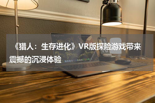 《猎人:生存进化》VR版探险游戏带来震撼的沉浸体验