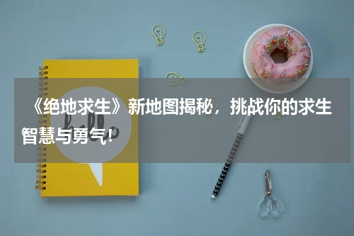 《绝地求生》新地图揭秘,挑战你的求生智慧与勇气!