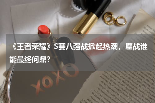 《王者荣耀》S赛八强战掀起热潮,鏖战谁能最终问鼎?