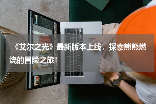 《艾尔之光》最新版本上线,探索熊熊燃烧的冒险之旅!