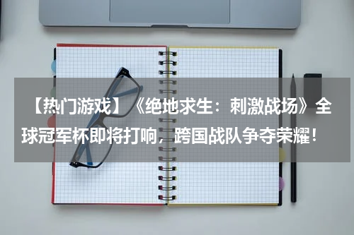 【热门游戏】《绝地求生:刺激战场》全球冠军杯即将打响,跨国战队争夺荣耀!