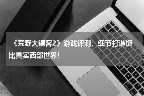 《荒野大镖客2》游戏评测,细节打造堪比真实西部世界!