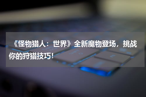 《怪物猎人:世界》全新魔物登场,挑战你的狩猎技巧!