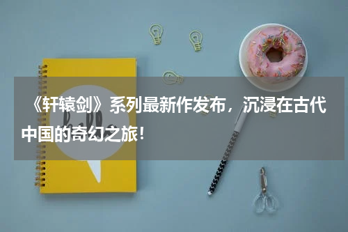 《轩辕剑》系列最新作发布,沉浸在古代中国的奇幻之旅!