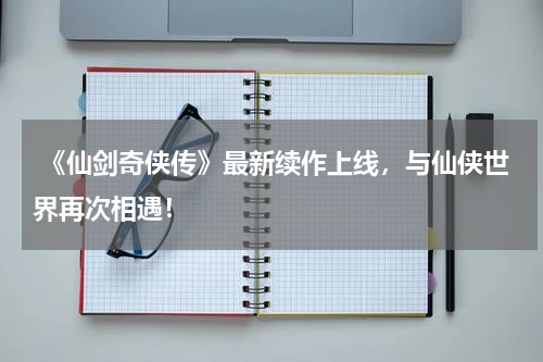《仙剑奇侠传》最新续作上线,与仙侠世界再次相遇!