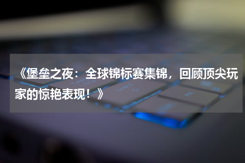 《堡垒之夜:全球锦标赛集锦,回顾顶尖玩家的惊艳表现!》