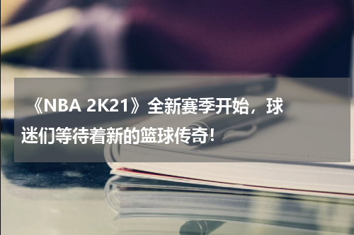 《NBA 2K21》全新赛季开始,球迷们等待着新的篮球传奇!