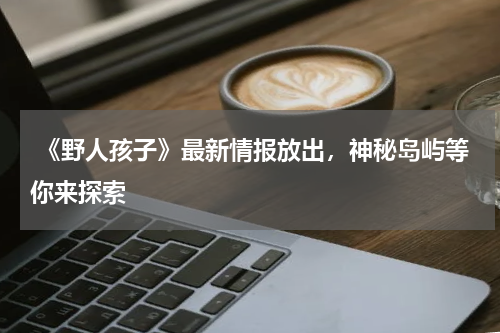 《野人孩子》最新情报放出,神秘岛屿等你来探索