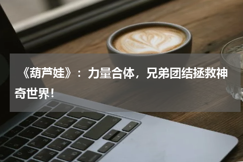 《葫芦娃》:力量合体,兄弟团结拯救神奇世界!