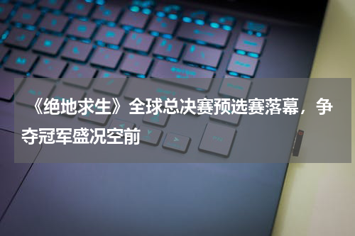 《绝地求生》全球总决赛预选赛落幕,争夺冠军盛况空前