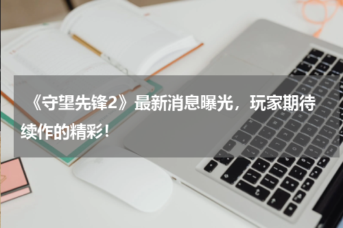 《守望先锋2》最新消息曝光,玩家期待续作的精彩!