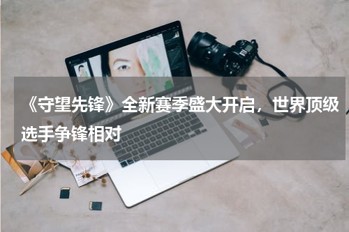 《守望先锋》全新赛季盛大开启,世界顶级选手争锋相对