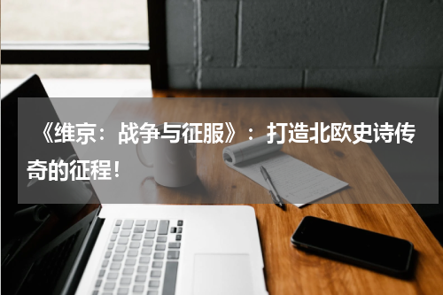 《维京:战争与征服》:打造北欧史诗传奇的征程!