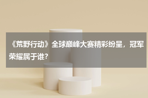《荒野行动》全球巅峰大赛精彩纷呈,冠军荣耀属于谁?