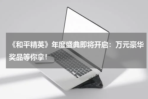 《和平精英》年度盛典即将开启:万元豪华奖品等你拿!