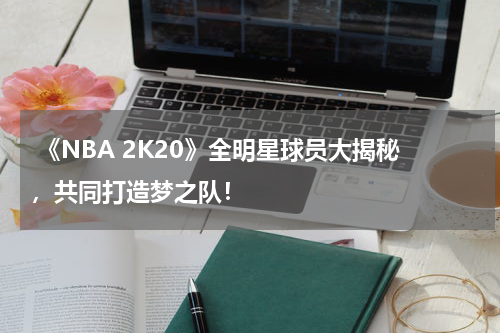 《NBA 2K20》全明星球员大揭秘,共同打造梦之队!