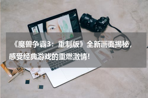 《魔兽争霸3:重制版》全新画面揭秘,感受经典游戏的重燃激情!