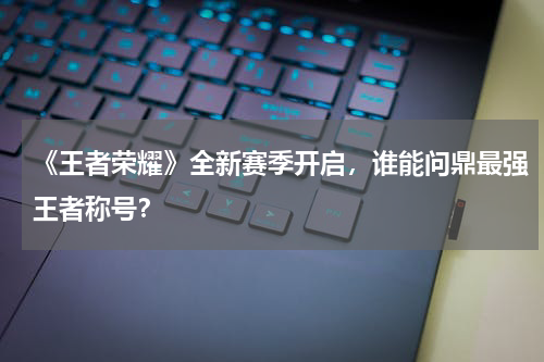 《王者荣耀》全新赛季开启,谁能问鼎最强王者称号?