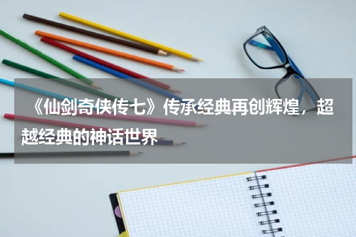 《仙剑奇侠传七》传承经典再创辉煌,超越经典的神话世界