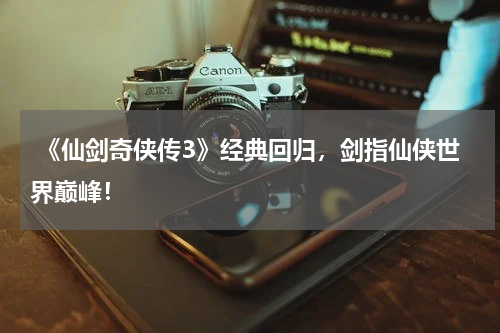 《仙剑奇侠传3》经典回归,剑指仙侠世界巅峰!