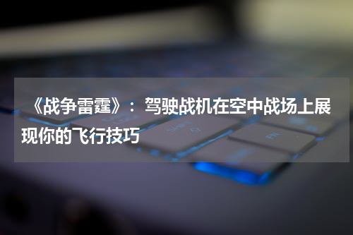 《战争雷霆》:驾驶战机在空中战场上展现你的飞行技巧