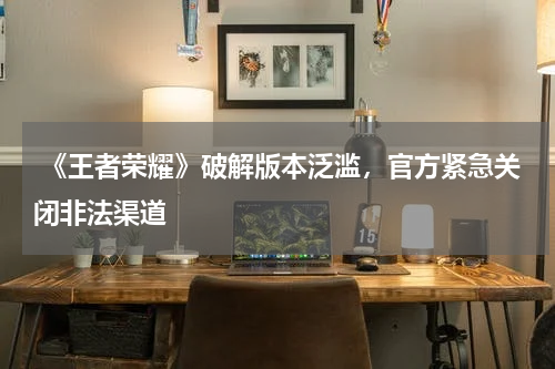 《王者荣耀》破解版本泛滥,官方紧急关闭非法渠道