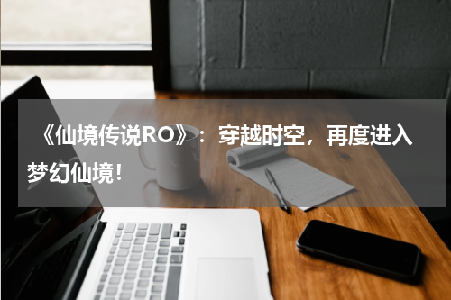 《仙境传说RO》:穿越时空,再度进入梦幻仙境!