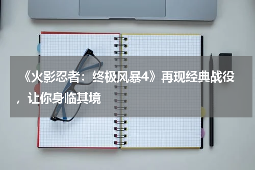 《火影忍者:终极风暴4》再现经典战役,让你身临其境