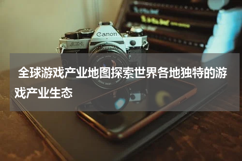  全球游戏产业地图探索世界各地独特的游戏产业生态