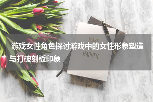  游戏女性角色探讨游戏中的女性形象塑造与打破刻板印象