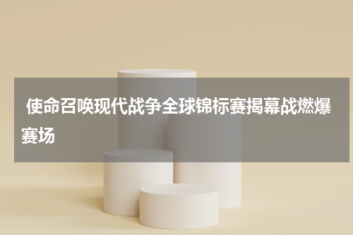 使命召唤现代战争全球锦标赛揭幕战燃爆赛场