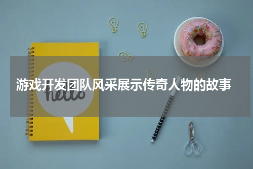 游戏开发团队风采展示传奇人物的故事