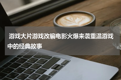  游戏大片游戏改编电影火爆来袭重温游戏中的经典故事