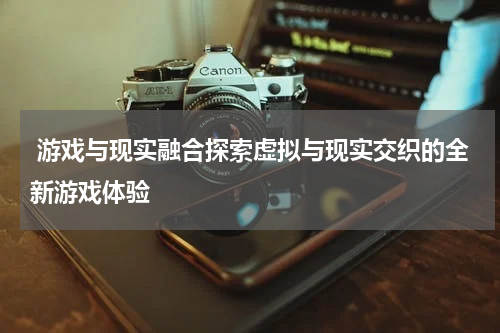  游戏与现实融合探索虚拟与现实交织的全新游戏体验