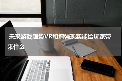 未来游戏趋势VR和增强现实能给玩家带来什么