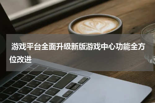 游戏平台全面升级新版游戏中心功能全方位改进
