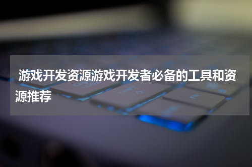  游戏开发资源游戏开发者必备的工具和资源推荐