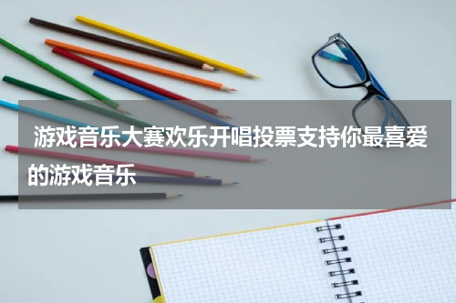 游戏音乐大赛欢乐开唱投票支持你最喜爱的游戏音乐