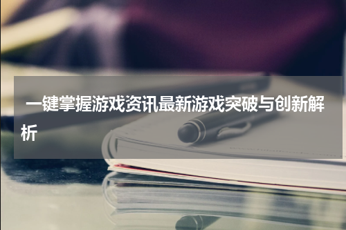 一键掌握游戏资讯最新游戏突破与创新解析