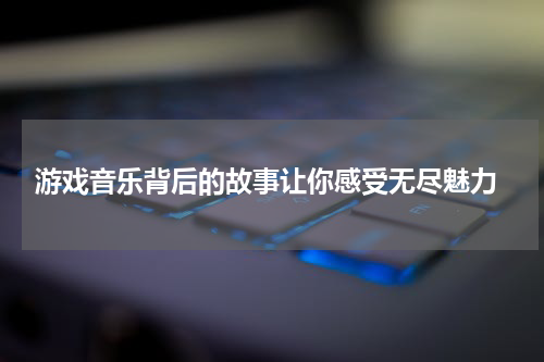 游戏音乐背后的故事让你感受无尽魅力
