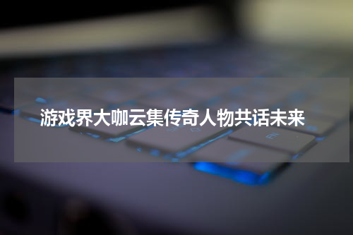 游戏界大咖云集传奇人物共话未来