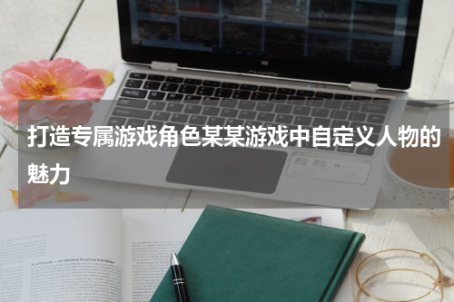 打造专属游戏角色某某游戏中自定义人物的魅力