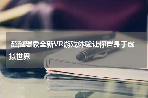 超越想象全新VR游戏体验让你置身于虚拟世界