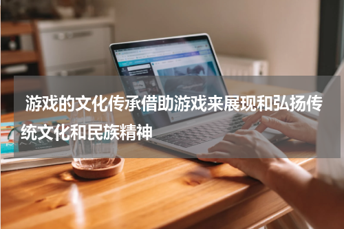 游戏的文化传承借助游戏来展现和弘扬传统文化和民族精神