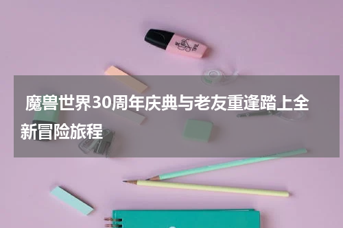 魔兽世界30周年庆典与老友重逢踏上全新冒险旅程