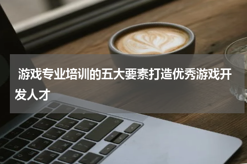游戏专业培训的五大要素打造优秀游戏开发人才