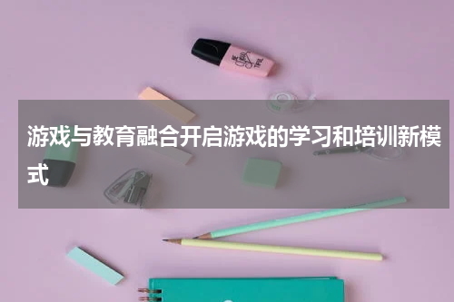 游戏与教育融合开启游戏的学习和培训新模式