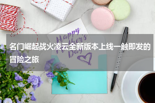 名门崛起战火凌云全新版本上线一触即发的冒险之旅