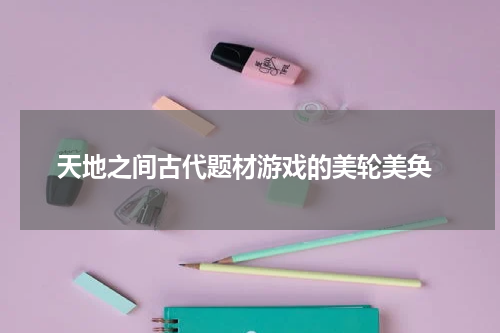 天地之间古代题材游戏的美轮美奂