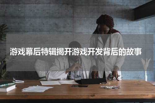 游戏幕后特辑揭开游戏开发背后的故事
